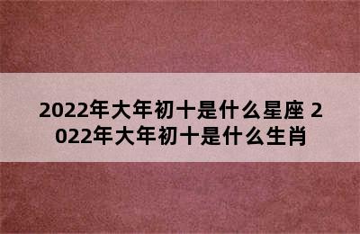 2022年大年初十是什么星座 2022年大年初十是什么生肖